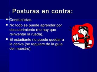Posturas en contra:
   Conductistas.
   No todo se puede aprender por
    descubrimiento (no hay que
    reinventar la rueda).
   El estudiante no puede quedar a
    la deriva (se requiere de la guía
    del maestro).
 