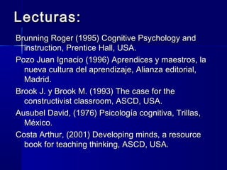 Lecturas:
Brunning Roger (1995) Cognitive Psychology and
  instruction, Prentice Hall, USA.
Pozo Juan Ignacio (1996) Aprendices y maestros, la
  nueva cultura del aprendizaje, Alianza editorial,
  Madrid.
Brook J. y Brook M. (1993) The case for the
  constructivist classroom, ASCD, USA.
Ausubel David, (1976) Psicología cognitiva, Trillas,
  México.
Costa Arthur, (2001) Developing minds, a resource
  book for teaching thinking, ASCD, USA.
 