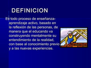 DEFINICION
Es todo proceso de enseñanza-
  aprendizaje activo, basado en
  la reflexión de las personas, de
  manera que el educando va
  construyendo mentalmente su
  entendimiento de la realidad,
  con base al conocimiento previo
  y a las nuevas experiencias.
 