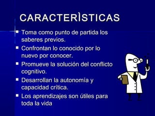 CARACTERÌSTICAS
   Toma como punto de partida los
    saberes previos.
   Confrontan lo conocido por lo
    nuevo por conocer.
   Promueve la solución del conflicto
    cognitivo.
   Desarrollan la autonomía y
    capacidad crítica.
   Los aprendizajes son útiles para
    toda la vida
 