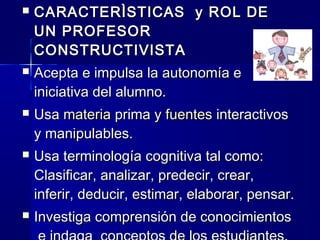    CARACTERÌSTICAS y ROL DE
    UN PROFESOR
    CONSTRUCTIVISTA
   Acepta e impulsa la autonomía e
    iniciativa del alumno.
   Usa materia prima y fuentes interactivos
    y manipulables.
   Usa terminología cognitiva tal como:
    Clasificar, analizar, predecir, crear,
    inferir, deducir, estimar, elaborar, pensar.
   Investiga comprensión de conocimientos
 