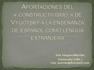 Aportaciones del « constructivismo » de Vygotsky a la enseñanzade español como lengua extranjera Iria VázquezMariño Université Lille 1iria_marino@hotmail.com 