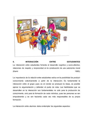 6. INTERACCIÓN ENTRE ESTUDIANTES
La interacción entre estudiantes fomenta el desarrollo cognitivo y socio-afectivo,
relaciones de respeto y reciprocidad en la construcción de una autonomía moral
(Kamii 1985):
La importancia de la relación entre estudiantes radica en la posibilidad de producir
conocimiento colectivamente a partir de la interacción. Es fundamental la
interacción entre el grupo pues es en donde se producen la ideas, es posible
ejercer la argumentación y defender el punto de vista. Las habilidades que se
desarrollan en la interacción son fundamentales no solo para la producción de
conocimiento, sino para la formación de cada individuo, pues las personas se van
empoderando y se van haciendo cada vez más responsables de su propia
formación.
La interacción entre alumnos debe contemplar los siguientes aspectos:
 