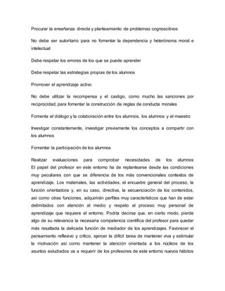Procurar la enseñanza directa y planteamiento de problemas cognoscitivos
No debe ser autoritario para no fomentar la dependencia y heterónoma moral e
intelectual
Debe respetar los errores de los que se puede aprender
Debe respetar las estrategias propias de los alumnos
Promover el aprendizaje activo
No debe utilizar la recompensa y el castigo, como mucho las sanciones por
reciprocidad, para fomentar la construcción de reglas de conducta morales
Fomenta el diálogo y la colaboración entre los alumnos, los alumnos y el maestro
Investigar constantemente, investigar previamente los conceptos a compartir con
los alumnos
Fomentar la participación de los alumnos
Realizar evaluaciones para comprobar necesidades de los alumnos
El papel del profesor en este entorno ha de replantearse desde las condiciones
muy peculiares con que se diferencia de los más convencionales contextos de
aprendizaje. Los materiales, las actividades, el encuadre general del proceso, la
función orientadora y, en su caso, directiva, la secuenciación de los contenidos,
así como otras funciones, adquirirán perfiles muy característicos que han de estar
delimitados con atención al medio y respeto al proceso muy personal de
aprendizaje que requiere el entorno. Podría decirse que, en cierto modo, pierde
algo de su relevancia la necesaria competencia científica del profesor para quedar
más resaltada la delicada función de mediador de los aprendizajes. Favorecer el
pensamiento reflexivo y crítico, ejercer la difícil tarea de mantener viva y estimular
la motivación así como mantener la atención orientada a los núcleos de los
asuntos estudiados va a requerir de los profesores de este entorno nuevos hábitos
 