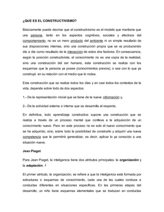 ¿QUE ES EL CONSTRUCTIVISMO?
Básicamente puede decirse que el constructivismo es el modelo que mantiene que
una persona, tanto en los aspectos cognitivos, sociales y afectivos del
comportamiento, no es un mero producto del ambiente ni un simple resultado de
sus disposiciones internas, sino una construcción propia que se va produciendo
día a día como resultado de la interacción de estos dos factores. En consecuencia,
según la posición constructivista, el conocimiento no es una copia de la realidad,
sino una construcción del ser humano, esta construcción se realiza con los
esquemas que la persona ya posee (conocimientos previos), o sea con lo que ya
construyó en su relación con el medio que lo rodea.
Esta construcción que se realiza todos los días y en casi todos los contextos de la
vida, depende sobre todo de dos aspectos:
1.- De la representación inicial que se tiene de la nueva información y,
2.- De la actividad externa o interna que se desarrolla al respecto.
En definitiva, todo aprendizaje constructivo supone una construcción que se
realiza a través de un proceso mental que conlleva a la adquisición de un
conocimiento nuevo. Pero en este proceso no es solo el nuevo conocimiento que
se ha adquirido, sino, sobre todo la posibilidad de construirlo y adquirir una nueva
competencia que le permitirá generalizar, es decir, aplicar lo ya conocido a una
situación nueva.
Jean Piaget
Para Jean Piaget, la inteligencia tiene dos atributos principales: la organización y
la adaptación. 2
El primer atributo, la organización, se refiere a que la inteligencia está formada por
estructuras o esquemas de conocimiento, cada una de las cuales conduce a
conductas diferentes en situaciones específicas. En las primeras etapas del
desarrollo, un niño tiene esquemas elementales que se traducen en conductas
 