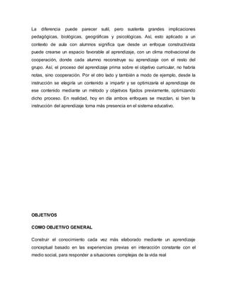 La diferencia puede parecer sutil, pero sustenta grandes implicaciones
pedagógicas, biológicas, geográficas y psicológicas. Así, esto aplicado a un
contexto de aula con alumnos significa que desde un enfoque constructivista
puede crearse un espacio favorable al aprendizaje, con un clima motivacional de
cooperación, donde cada alumno reconstruye su aprendizaje con el resto del
grupo. Así, el proceso del aprendizaje prima sobre el objetivo curricular, no habría
notas, sino cooperación. Por el otro lado y también a modo de ejemplo, desde la
instrucción se elegiría un contenido a impartir y se optimizaría el aprendizaje de
ese contenido mediante un método y objetivos fijados previamente, optimizando
dicho proceso. En realidad, hoy en día ambos enfoques se mezclan, si bien la
instrucción del aprendizaje toma más presencia en el sistema educativo.
OBJETIVOS
COMO OBJETIVO GENERAL
Construir el conocimiento cada vez más elaborado mediante un aprendizaje
conceptual basado en las experiencias previas en interacción constante con el
medio social, para responder a situaciones complejas de la vida real
 