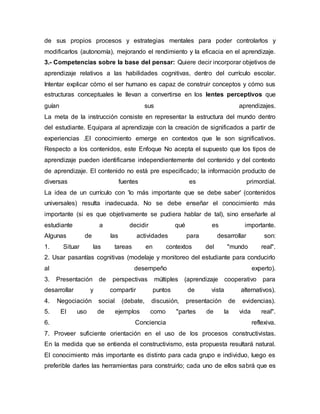 de sus propios procesos y estrategias mentales para poder controlarlos y
modificarlos (autonomía), mejorando el rendimiento y la eficacia en el aprendizaje.
3.- Competencias sobre la base del pensar: Quiere decir incorporar objetivos de
aprendizaje relativos a las habilidades cognitivas, dentro del currículo escolar.
Intentar explicar cómo el ser humano es capaz de construir conceptos y cómo sus
estructuras conceptuales le llevan a convertirse en los lentes perceptivos que
guían sus aprendizajes.
La meta de la instrucción consiste en representar la estructura del mundo dentro
del estudiante. Equipara al aprendizaje con la creación de significados a partir de
experiencias .El conocimiento emerge en contextos que le son significativos.
Respecto a los contenidos, este Enfoque No acepta el supuesto que los tipos de
aprendizaje pueden identificarse independientemente del contenido y del contexto
de aprendizaje. El contenido no está pre especificado; la información producto de
diversas fuentes es primordial.
La idea de un currículo con 'lo más importante que se debe saber' (contenidos
universales) resulta inadecuada. No se debe enseñar el conocimiento más
importante (si es que objetivamente se pudiera hablar de tal), sino enseñarle al
estudiante a decidir qué es importante.
Algunas de las actividades para desarrollar son:
1. Situar las tareas en contextos del "mundo real".
2. Usar pasantías cognitivas (modelaje y monitoreo del estudiante para conducirlo
al desempeño experto).
3. Presentación de perspectivas múltiples (aprendizaje cooperativo para
desarrollar y compartir puntos de vista alternativos).
4. Negociación social (debate, discusión, presentación de evidencias).
5. El uso de ejemplos como "partes de la vida real".
6. Conciencia reflexiva.
7. Proveer suficiente orientación en el uso de los procesos constructivistas.
En la medida que se entienda el constructivismo, esta propuesta resultará natural.
El conocimiento más importante es distinto para cada grupo e individuo, luego es
preferible darles las herramientas para construirlo; cada uno de ellos sabrá que es
 