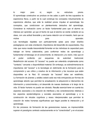 lo mejor para sí, según su estructura previa.
El aprendizaje constructivo se produce en las aulas a partir de tres supuestos: la
experiencia física, a partir de la cual construye los conceptos inductivamente; la
experiencia afectiva, que ante la realidad previa impulsa el aprendizaje; los
conceptos, que condicionan un planteamiento deductivo del aprendizaje.
Considerar la motivación como un factor fundamental para que el alumno se
interese por aprender, ya que el hecho de que el alumno se sienta contento en su
clase, con una actitud favorable y una buena relación con el maestro, hará que se
motive para aprender.
Las tecnologías digitales son particularmente aptas para crear diseños
pedagógicos con esta orientación. Importancia del desarrollo de capacidades. Hoy
más que nunca resulta trascendental fomentar en los individuos la capacidad para
trabajar en forma colaborativa, para conformar redes de aprendizaje y
fundamentar el liderazgo en el conocimiento, la interacción y la visión, más que en
el poder conferido por esquemas de autoridad tradicional.
Redefinición del acceso: El "acceso" no puede ser entendido simplemente como
"contacto," cercanía o disponibilidad material. Sin embargo, se sobredimensiona la
importancia del "acceso" a la tecnología en detrimento de la formación para la
comprensión y uso crítico y creativo de la información y los recursos que están
disponibles en la Red. El concepto de "acceso" debe ser redefinido.
La formación de jóvenes y adultos estará cada vez más enriquecida por formas de
aprendizaje abierto que permiten la actualización, la adquisición e intercambio de
información y conocimientos y el desarrollo de nuevas destrezas a lo largo de la
vida. El factor humano no puede ser obviado. Resulta esencial tener en cuenta los
aspectos asociados a la creación de interfaces y las consideraciones relativas a
los aspectos epistemológicos y sociales asociados al aprendizaje y a la
construcción de vínculos cognitivos y nexos interpersonales que permitan la
creación de redes humanas significativas que hagan posible la interacción y el
aprendizaje.
En los procesos de formación de las generaciones nuevas, es imprescindible
superar el paradigma centrado exclusivamente en la "conectividad" y en el acceso
 