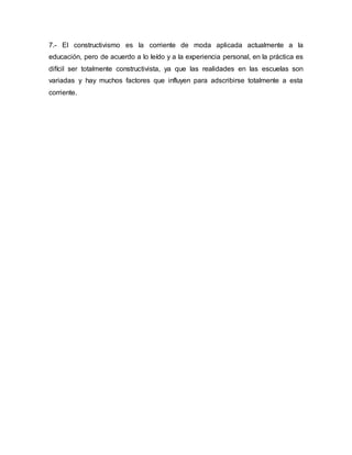 7.- El constructivismo es la corriente de moda aplicada actualmente a la
educación, pero de acuerdo a lo leído y a la experiencia personal, en la práctica es
difícil ser totalmente constructivista, ya que las realidades en las escuelas son
variadas y hay muchos factores que influyen para adscribirse totalmente a esta
corriente.
 