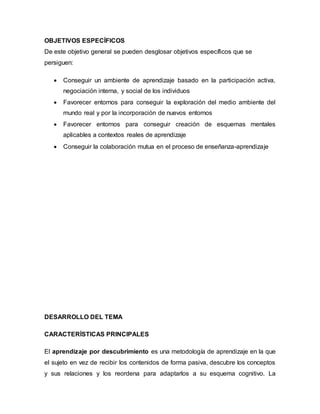 OBJETIVOS ESPECÍFICOS
De este objetivo general se pueden desglosar objetivos específicos que se
persiguen:
 Conseguir un ambiente de aprendizaje basado en la participación activa,
negociación interna, y social de los individuos
 Favorecer entornos para conseguir la exploración del medio ambiente del
mundo real y por la incorporación de nuevos entornos
 Favorecer entornos para conseguir creación de esquemas mentales
aplicables a contextos reales de aprendizaje
 Conseguir la colaboración mutua en el proceso de enseñanza-aprendizaje
DESARROLLO DEL TEMA
CARACTERÍSTICAS PRINCIPALES
El aprendizaje por descubrimiento es una metodología de aprendizaje en la que
el sujeto en vez de recibir los contenidos de forma pasiva, descubre los conceptos
y sus relaciones y los reordena para adaptarlos a su esquema cognitivo. La
 