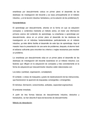 enseñanza por descubrimiento coloca en primer plano el desarrollo de las
destrezas de investigación del discente y se basa principalmente en el método
inductivo, y en la lección inductiva herbatiana y en la solución de los problemas.[1]
Características
El aprendizaje por descubrimiento, ahonda en la forma en que se adquieren
conceptos o contenidos mediante un método activo, sin tener una información
primaria acerca del contenido de aprendizaje. La enseñanza o aprendizaje por
descubrimiento, ubica en un primer plano el desarrollo de las destrezas de
investigación en el individuo fundamentándose particularmente en el método
inductivo, ya éste último facilita el desarrollo de este tipo de aprendizaje. Aquí el
maestro hace la presentación de una serie de problemas, después, el alumno hará
el esfuerzo suficiente para encontrar los criterios o reglas necesarias para resolver
un problema.
La enseñanza por descubrimiento sitúa en un primer plano el desarrollo de las
destrezas de investigación del discente basándose en un método inductivo. Los
factores que influyen en la adquisición de conceptos y más concretamente en la
forma de adquisición por descubrimiento inductivo están relacionadas con:
Los datos: (cantidad, organización, complejidad);
El contexto: o áreas de búsqueda y grado de reestructuración de las instrucciones,
que favorecieron la aparición de respuestas convergentes o divergentes;
El individuo: (formación, conocimientos, actitudes, capacidad cognoscitiva);
El ambiente inmediato.
A partir de tres formas básicas de descubrimiento inductivo, deductivo y
transductivo, se han descrito 6 tipos de lecciones de descubrimiento:
Método de interpolación.
 
