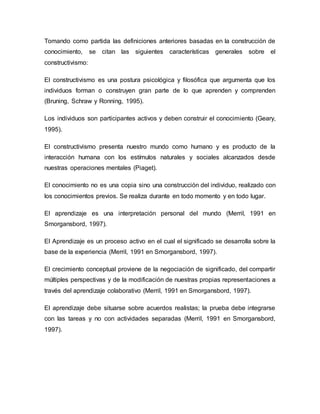 Tomando como partida las definiciones anteriores basadas en la construcción de
conocimiento, se citan las siguientes características generales sobre el
constructivismo:
El constructivismo es una postura psicológica y filosófica que argumenta que los
individuos forman o construyen gran parte de lo que aprenden y comprenden
(Bruning, Schraw y Ronning, 1995).
Los individuos son participantes activos y deben construir el conocimiento (Geary,
1995).
El constructivismo presenta nuestro mundo como humano y es producto de la
interacción humana con los estímulos naturales y sociales alcanzados desde
nuestras operaciones mentales (Piaget).
El conocimiento no es una copia sino una construcción del individuo, realizado con
los conocimientos previos. Se realiza durante en todo momento y en todo lugar.
El aprendizaje es una interpretación personal del mundo (Merril, 1991 en
Smorgansbord, 1997).
El Aprendizaje es un proceso activo en el cual el significado se desarrolla sobre la
base de la experiencia (Merril, 1991 en Smorgansbord, 1997).
El crecimiento conceptual proviene de la negociación de significado, del compartir
múltiples perspectivas y de la modificación de nuestras propias representaciones a
través del aprendizaje colaborativo (Merril, 1991 en Smorgansbord, 1997).
El aprendizaje debe situarse sobre acuerdos realistas; la prueba debe integrarse
con las tareas y no con actividades separadas (Merril, 1991 en Smorgansbord,
1997).
 