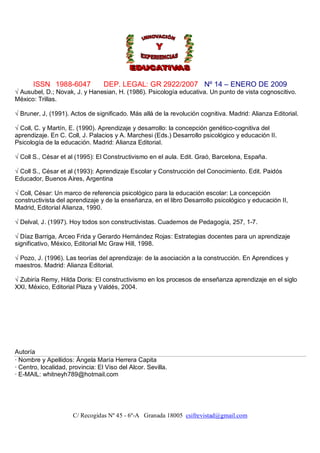 ISSN 1988-6047             DEP. LEGAL: GR 2922/2007 Nº 14 – ENERO DE 2009
√ Ausubel, D.; Novak, J. y Hanesian, H. (1986). Psicología educativa. Un punto de vista cognoscitivo.
México: Trillas.

√ Bruner, J, (1991). Actos de significado. Más allá de la revolución cognitiva. Madrid: Alianza Editorial.

√ Coll, C. y Martín, E. (1990). Aprendizaje y desarrollo: la concepción genético-cognitiva del
aprendizaje. En C. Coll, J. Palacios y A. Marchesi (Eds.) Desarrollo psicológico y educación II.
Psicología de la educación. Madrid: Alianza Editorial.

√ Coll S., César et al (1995): El Constructivismo en el aula. Edit. Graó, Barcelona, España.

√ Coll S., César et al (1993): Aprendizaje Escolar y Construcción del Conocimiento. Edit. Paidós
Educador, Buenos Aires, Argentina

√ Coll, César: Un marco de referencia psicológico para la educación escolar: La concepción
constructivista del aprendizaje y de la enseñanza, en el libro Desarrollo psicológico y educación II,
Madrid, Editorial Alianza, 1990.

√ Delval, J. (1997). Hoy todos son constructivistas. Cuadernos de Pedagogía, 257, 1-7.

√ Díaz Barriga, Arceo Frida y Gerardo Hernández Rojas: Estrategias docentes para un aprendizaje
significativo, México, Editorial Mc Graw Hill, 1998.

√ Pozo, J. (1996). Las teorías del aprendizaje: de la asociación a la construcción. En Aprendices y
maestros. Madrid: Alianza Editorial.

√ Zubiría Remy, Hilda Doris: El constructivismo en los procesos de enseñanza aprendizaje en el siglo
XXI, México, Editorial Plaza y Valdés, 2004.




Autoría
· Nombre y Apellidos: Ángela María Herrera Capita
· Centro, localidad, provincia: El Viso del Alcor. Sevilla.
· E-MAIL: whitneyh789@hotmail.com




                      C/ Recogidas Nº 45 - 6º-A Granada 18005 csifrevistad@gmail.com
 