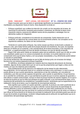 ISSN 1988-6047           DEP. LEGAL: GR 2922/2007 Nº 14 – ENERO DE 2009
      Según Ausubel, para que se diera un aprendizaje significativo es necesario que el alumno
manifestara una disposición hacia el mismo. Esta disposición la divide en:

   -   Enfoque superficial: que conlleva la intención de cumplir con los requisitos de la tarea; de
       memorizar la información necesaria para pruebas o exámenes; de afrontar la tarea como
       imposición externa; ausencia de reflexión acerca de los propósitos o estrategia; foco en
       elementos sueltos sin integración.

   -   Enfoque profundo: consistente en la intención de comprender, fuerte interacción con el
       contenido; en relacionar las nuevas ideas con el conocimiento anterior, los conceptos con la
       experiencia cotidiana, los datos con las conclusiones.

       Teniendo en cuenta estos enfoques, hay varias causas que llevan al alumnado a adoptar un
enfoque u otro, pero todas forman parte de la propia situación de enseñanza. Así pues, los expertos
atribuyen al interés por el contenido, a las características de la tarea propuesta y a los requisitos de
evaluación, un papel primordial a la hora de decidir el enfoque con que se aborda el estudio.
       Según Coll, para sentir interés es necesario saber que se pretende y sentir que con ello se cubre
una necesidad, puesto que si no conoce el propósito de una tarea, no lo podrá relacionar con la
comprensión de lo que la tarea implica y con sus propias necesidades y muy difícilmente podrá realizar
un estudio en profundidad.
Una de las tendencias más demostradas es que la falta de tiempo junto con el exceso de trabajo
favorece de una manera especial el enfoque superficial.
       En definitiva, el enfoque adoptado por nuestros alumnos depende del producto de diversas
variables, algunas de las cuales tiene que ver con lo que les proponemos que hagan y otras con los
medios con que nos dotamos para evaluarlos.
       Esta predisposición de los alumnos a la realización de las tareas ha sido relacionada,
frecuentemente, con la motivación tanto en su vertiente intrínseca como extrínseca. Lo que si que se
puede afirmar es que cuando aprendemos, aprendemos en las dos vertientes, por una parte los
contenidos y por otra que somos capaces de aprender, pero cuando no aprendemos, lo que hacemos
es no asimilar los contenidos, pero si que asimilamos la parte de que no somos capaces de aprender y
esto afecta a nuestro autoconcepto, aunque no tiene el porque hacerlo de manera negativa. En lo que si
se esta de acuerdo es que la meta que persigue el sujeto motivado, si es intrínsecamente mejor, es la
experiencia del sentimiento de competencia y autodeterminación, sentimiento que se experimenta en la
realización misma de la tarea y que no depende de recompensas externas.
       Esto significa que cuando uno quiere aprender y aprende, le produce una visión positivista de si
mismo, lo que refuerza su autoestima y le ayuda a afrontar nuevas situaciones de aprendizaje de
manera diferente a como se enfrentaría a ellas sin contar con esta visión positivista de uno mismo.
       Otro requerimiento que hay que tener en cuenta es la forma que tiene uno de verse a sí mismo y
que influye de forma directa en la manera de acometer la realización de la actividad puesto que esto es
lo que da el sentido al aprendizaje, condición indispensable para la atribución de significados que es lo
característico del aprendizaje significativo.




                     C/ Recogidas Nº 45 - 6º-A Granada 18005 csifrevistad@gmail.com
 