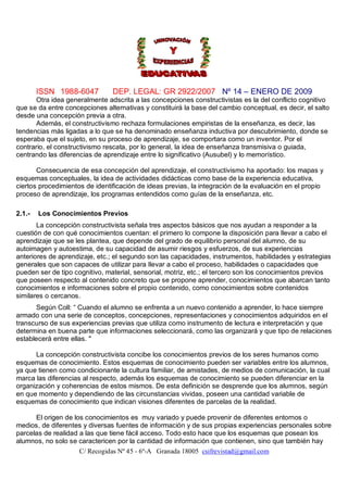 ISSN 1988-6047          DEP. LEGAL: GR 2922/2007 Nº 14 – ENERO DE 2009
      Otra idea generalmente adscrita a las concepciones constructivistas es la del conflicto cognitivo
que se da entre concepciones alternativas y constituirá la base del cambio conceptual, es decir, el salto
desde una concepción previa a otra.
      Además, el constructivismo rechaza formulaciones empiristas de la enseñanza, es decir, las
tendencias más ligadas a lo que se ha denominado enseñanza inductiva por descubrimiento, donde se
esperaba que el sujeto, en su proceso de aprendizaje, se comportara como un inventor. Por el
contrario, el constructivismo rescata, por lo general, la idea de enseñanza transmisiva o guiada,
centrando las diferencias de aprendizaje entre lo significativo (Ausubel) y lo memorístico.

       Consecuencia de esa concepción del aprendizaje, el constructivismo ha aportado: los mapas y
esquemas conceptuales, la idea de actividades didácticas como base de la experiencia educativa,
ciertos procedimientos de identificación de ideas previas, la integración de la evaluación en el propio
proceso de aprendizaje, los programas entendidos como guías de la enseñanza, etc.

2.1.-   Los Conocimientos Previos
       La concepción constructivista señala tres aspectos básicos que nos ayudan a responder a la
cuestión de con qué conocimientos cuentan: el primero lo compone la disposición para llevar a cabo el
aprendizaje que se les plantea, que depende del grado de equilibrio personal del alumno, de su
autoimagen y autoestima, de su capacidad de asumir riesgos y esfuerzos, de sus experiencias
anteriores de aprendizaje, etc.; el segundo son las capacidades, instrumentos, habilidades y estrategias
generales que son capaces de utilizar para llevar a cabo el proceso, habilidades o capacidades que
pueden ser de tipo cognitivo, material, sensorial, motriz, etc.; el tercero son los conocimientos previos
que poseen respecto al contenido concreto que se propone aprender, conocimientos que abarcan tanto
conocimientos e informaciones sobre el propio contenido, como conocimientos sobre contenidos
similares o cercanos.
       Según Coll: “ Cuando el alumno se enfrenta a un nuevo contenido a aprender, lo hace siempre
armado con una serie de conceptos, concepciones, representaciones y conocimientos adquiridos en el
transcurso de sus experiencias previas que utiliza como instrumento de lectura e interpretación y que
determina en buena parte que informaciones seleccionará, como las organizará y que tipo de relaciones
establecerá entre ellas. "

      La concepción constructivista concibe los conocimientos previos de los seres humanos como
esquemas de conocimiento. Estos esquemas de conocimiento pueden ser variables entre los alumnos,
ya que tienen como condicionante la cultura familiar, de amistades, de medios de comunicación, la cual
marca las diferencias al respecto, además los esquemas de conocimiento se pueden diferenciar en la
organización y coherencias de estos mismos. De esta definición se desprende que los alumnos, según
en que momento y dependiendo de las circunstancias vividas, poseen una cantidad variable de
esquemas de conocimiento que indican visiones diferentes de parcelas de la realidad.

      El origen de los conocimientos es muy variado y puede provenir de diferentes entornos o
medios, de diferentes y diversas fuentes de información y de sus propias experiencias personales sobre
parcelas de realidad a las que tiene fácil acceso. Todo esto hace que los esquemas que posean los
alumnos, no solo se caractericen por la cantidad de información que contienen, sino que también hay
                     C/ Recogidas Nº 45 - 6º-A Granada 18005 csifrevistad@gmail.com
 