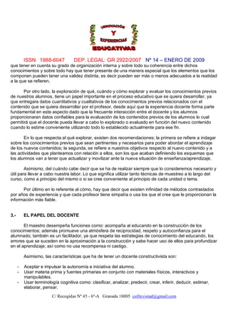 ISSN 1988-6047            DEP. LEGAL: GR 2922/2007 Nº 14 – ENERO DE 2009
que tener en cuenta su grado de organización interna y sobre todo su coherencia entre dichos
conocimientos y sobre todo hay que tener presente de una manera especial que los elementos que los
componen pueden tener una validez distinta, es decir pueden ser más o menos adecuados a la realidad
a la que se refieren.

       Por otro lado, la exploración de qué, cuándo y cómo explorar y evaluar los conocimientos previos
de nuestros alumnos, tiene un papel importante en el proceso educativo que se quiera desarrollar, ya
que entregara datos cuantitativos y cualitativos de los conocimientos previos relacionados con el
contenido que se quiera desarrollar por el profesor, desde aquí que la experiencia docente forma parte
fundamental en este aspecto dado que la frecuente interacción entre el docente y los alumnos
proporcionaran datos confiables para la evaluación de los contenidos previos de los alumnos lo cual
permitirá que el docente pueda llevar a cabo lo explorado o evaluado en función del nuevo contenido
cuando lo estime conveniente utilizando todo lo establecido actualmente para ese fin.

       En lo que respecta al qué explorar, existen dos recomendaciones; la primera se refiere a indagar
sobre los conocimientos previos que sean pertinentes y necesarios para poder abordar el aprendizaje
de los nuevos contenidos; la segunda, se refiere a nuestros objetivos respecto al nuevo contenido y a
las actividades que planteamos con relación a ellos, son los que acaban definiendo los esquemas que
los alumnos van a tener que actualizar y movilizar ante la nueva situación de enseñanza/aprendizaje.

        Asimismo, del cuándo cabe decir que se ha de realizar siempre que lo consideremos necesario y
útil para llevar a cabo nuestra labor. Lo que significa utilizar tanto técnicas de muestreo a lo largo del
curso, como a principio del mismo o si se cree conveniente al principio de cada unidad o tema.

      Por último en lo referente al cómo, hay que decir que existen infinidad de métodos contrastados
por años de experiencia y que cada profesor tiene simpatía o usa los que el cree que le proporcionan la
información más fiable.


3.-       EL PAPEL DEL DOCENTE

       El maestro desempeña funciones como: acompaña al educando en la construcción de los
conocimientos; además promueve una atmósfera de reciprocidad, respeto y autoconfianza para el
alumnado; también es un facilitador, ya que respeta las estrategias de conocimiento del educando, los
errores que se suceden en la aproximación a la construcción y sabe hacer uso de ellos para profundizar
en el aprendizaje; así como no usa recompensa ni castigo.

          Asimismo, las características que ha de tener un docente constructivista son:

      -   Aceptar e impulsar la autonomía e iniciativa del alumno.
      -   Usar materia prima y fuentes primarias en conjunto con materiales físicos, interactivos y
          manipulables.
      -   Usar terminología cognitiva como: clasificar, analizar, predecir, crear, inferir, deducir, estimar,
          elaborar, pensar.
                        C/ Recogidas Nº 45 - 6º-A Granada 18005 csifrevistad@gmail.com
 