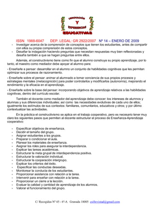 ISSN 1988-6047           DEP. LEGAL: GR 2922/2007 Nº 14 – ENERO DE 2009
   -   Investigar acerca de la comprensión de conceptos que tienen los estudiantes, antes de compartir
       con ellos su propia comprensión de estos conceptos.
   -   Desafiar la indagación haciendo preguntas que necesitan respuestas muy bien reflexionadas y
       desafía también a que se hagan preguntas entre ellos.
       Además, el constructivismo tiene como fin que el alumno construya su propio aprendizaje, por lo
tanto, el maestro como mediador debe apoyar al alumno para:
- Enseñarle a pensar: desarrollar en el alumno un conjunto de habilidades cognitivas que les permitan
optimizar sus procesos de razonamiento.
- Enseñarle sobre el pensar: animar al alumnado a tomar conciencia de sus propios procesos y
estrategias mentales (metacognición) para poder controlarlos y modificarlos (autonomía), mejorando el
rendimiento y la eficacia en el aprendizaje.
- Enseñarle sobre la base del pensar: incorporando objetivos de aprendizaje relativos a las habilidades
cognitivas, dentro del currículo escolar.
      También el docente como mediador del aprendizaje debe conocer: los intereses de alumnos y
alumnas y sus diferencias individuales; así como las necesidades evolutivas de cada uno de ellos;
igualmente los estímulos de sus contextos: familiares, comunitarios, educativos y otros; y por último
contextualizar las actividades.
        En la práctica el constructivismo se aplica en el trabajo cooperativo, pero es necesario tener muy
claro los siguientes pasos que permiten al docente estructurar el proceso de Enseñanza-Aprendizaje
cooperativo:

   -   Especificar objetivos de enseñanza.
   -   Decidir el tamaño del grupo.
   -   Asignar estudiantes a los grupos.
   -   Preparar o condicionar el aula.
   -   Planear los materiales de enseñanza.
   -   Asignar los roles para asegurar la interdependencia.
   -   Explicar las tareas académicas.
   -   Estructurar la meta grupal de interdependencia positiva.
   -   Estructurar la valoración individual.
   -   Estructurar la cooperación intergrupo.
   -   Explicar los criterios del éxito.
   -    Especificar las conductas deseadas.
   -   Monitorear la conducta de los estudiantes.
   -   Proporcionar asistencia con relación a la tarea.
   -   Intervenir para enseñar con relación a la tarea.
   -   Proporcionar un cierre a la lección.
   -   Evaluar la calidad y cantidad de aprendizaje de los alumnos.
   -   Valorar el funcionamiento del grupo.



                     C/ Recogidas Nº 45 - 6º-A Granada 18005 csifrevistad@gmail.com
 