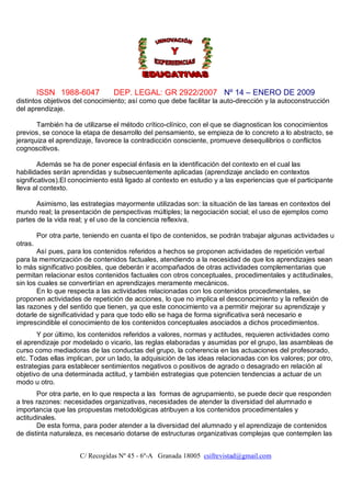 ISSN 1988-6047           DEP. LEGAL: GR 2922/2007 Nº 14 – ENERO DE 2009
distintos objetivos del conocimiento; así como que debe facilitar la auto-dirección y la autoconstrucción
del aprendizaje.

       También ha de utilizarse el método crítico-clínico, con el que se diagnostican los conocimientos
previos, se conoce la etapa de desarrollo del pensamiento, se empieza de lo concreto a lo abstracto, se
jerarquiza el aprendizaje, favorece la contradicción consciente, promueve desequilibrios o conflictos
cognoscitivos.

        Además se ha de poner especial énfasis en la identificación del contexto en el cual las
habilidades serán aprendidas y subsecuentemente aplicadas (aprendizaje anclado en contextos
significativos).El conocimiento está ligado al contexto en estudio y a las experiencias que el participante
lleva al contexto.

       Asimismo, las estrategias mayormente utilizadas son: la situación de las tareas en contextos del
mundo real; la presentación de perspectivas múltiples; la negociación social; el uso de ejemplos como
partes de la vida real; y el uso de la conciencia reflexiva.

         Por otra parte, teniendo en cuanta el tipo de contenidos, se podrán trabajar algunas actividades u
otras.
       Así pues, para los contenidos referidos a hechos se proponen actividades de repetición verbal
para la memorización de contenidos factuales, atendiendo a la necesidad de que los aprendizajes sean
lo más significativo posibles, que deberán ir acompañados de otras actividades complementarias que
permitan relacionar estos contenidos factuales con otros conceptuales, procedimentales y actitudinales,
sin los cuales se convertirían en aprendizajes meramente mecánicos.
       En lo que respecta a las actividades relacionadas con los contenidos procedimentales, se
proponen actividades de repetición de acciones, lo que no implica el desconocimiento y la reflexión de
las razones y del sentido que tienen, ya que este conocimiento va a permitir mejorar su aprendizaje y
dotarle de significatividad y para que todo ello se haga de forma significativa será necesario e
imprescindible el conocimiento de los contenidos conceptuales asociados a dichos procedimientos.
       Y por último, los contenidos referidos a valores, normas y actitudes, requieren actividades como
el aprendizaje por modelado o vicario, las reglas elaboradas y asumidas por el grupo, las asambleas de
curso como mediadoras de las conductas del grupo, la coherencia en las actuaciones del profesorado,
etc. Todas ellas implican, por un lado, la adquisición de las ideas relacionadas con los valores; por otro,
estrategias para establecer sentimientos negativos o positivos de agrado o desagrado en relación al
objetivo de una determinada actitud, y también estrategias que potencien tendencias a actuar de un
modo u otro.
       Por otra parte, en lo que respecta a las formas de agrupamiento, se puede decir que responden
a tres razones: necesidades organizativas, necesidades de atender la diversidad del alumnado e
importancia que las propuestas metodológicas atribuyen a los contenidos procedimentales y
actitudinales.
       De esta forma, para poder atender a la diversidad del alumnado y el aprendizaje de contenidos
de distinta naturaleza, es necesario dotarse de estructuras organizativas complejas que contemplen las


                       C/ Recogidas Nº 45 - 6º-A Granada 18005 csifrevistad@gmail.com
 