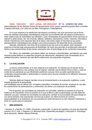 ISSN 1988-6047             DEP. LEGAL: GR 2922/2007 Nº 14 – ENERO DE 2009
potencialidades de las distintas formas de agrupamiento como: grupo, pequeños grupos (fijos y móviles)
y trabajo individual, y en cada uno de ellos: homogéneo o heterogéneos.

       En lo que respecta a la distribución del espacio y el tiempo, hay que mencionar que la forma
como las distintas propuestas metodológicas proponen que la distribución del espacio acostumbra a
estar sujeta al tipo de actividades que plantean y a las necesidades de agrupamiento de los alumnos en
relación a estas tareas. Así, los rincones, talleres, biblioteca, laboratorios, huerto, imprenta, informática,
cobran importancia como espacios fijos de la clase o del centro según la importancia que estos
planteamientos metodológicos les otorgan como estructuradores del desarrollo de las actividades.
       Además, atendiendo a los fines de la enseñanza por las que se ha optado, será necesario
organizar el tiempo bajo presupuestos de flexibilidad, de modo que permitan al profesorado adecuar al
tiempo a las características de las tareas necesarias para el aprendizaje de los contenidos propuestos.

       Por último, los materiales curriculares deben ser diversos y diversificables, permitiendo que cada
docente pueda elaborar su específico proyecto de intervención, adaptando a las necesidades de su
realidad educativa, haciendo así más fácil la elaboración de propuestas singulares.


6.-    LA EVALUACIÓN

       La teoría constructivista, en lo que respecta a la evaluación, se interesa por el estudio de los
procesos cognoscitivos y los cambios que se originan; además usa el método clínico-crítico; y está en
contra de los exámenes ya que difícilmente podremos conocer cómo se están aprendiendo los
contenidos procedimentales y actitudinales si nuestro único recurso consiste en la utilización exclusiva
de pruebas escritas.

        Además debe ser integral; también sirve de fundamentación a la evaluación cualitativa, y está
dirigida igualmente al aprendizaje.
Las estrategias que se utilizan son: el registro anecdótico; el análisis de errores, el pensar en voz alta;
los cuestionarios de autoevaluación y entrevistas; los diarios y la evaluación de portafolio.

        Por lo general, las actividades de evaluación son parciales; además el contexto en el que se
evalúa es tan importante como el contexto en el que se lleva a cabo el aprendizaje, por ello deberían
utilizarse una gran variedad de actividades de evaluación; también la funcionalidad del aprendizaje es
uno de los factores más importantes a la hora de evaluar; por último la toma de control y
responsabilidad en la realización de una actividad por parte del alumno es otro indicador importante a
tener en cuenta para la evaluación.

7.-    BIBLIOGRAFÍA

√ Álvarez, A. y Del Río, P. (1990). Educación y desarrollo: La teoría de Vygotsky y la zona de desarrollo
próximo. En C. Coll, J. Palacios y A. Marchesi (Eds.) Desarrollo psicológico y educación II. Psicología
de la educación. Madrid: Alianza Editorial.


                      C/ Recogidas Nº 45 - 6º-A Granada 18005 csifrevistad@gmail.com
 