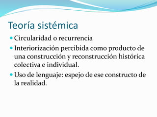 Teoría sistémica
 Circularidad o recurrencia
 Interiorización percibida como producto de
una construcción y reconstrucción histórica
colectiva e individual.
 Uso de lenguaje: espejo de ese constructo de
la realidad.
 