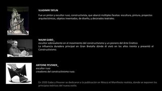 VLADIMIR TATLINFue un pintor y escultor ruso, constructivista, que abarcó múltiples facetas: escultura, pintura, proyectos arquitectónicos, objetos inventados, de diseño, y decorados teatrales.NAUM GABO_escultor sobresaliente en el movimiento del constructivismo y un pionero del Arte CinéticoLa influencia duradera principal en Gran Bretaña dónde él vivió en los años treinta y presentó el Constructivismo.ANTOINE PEVSNER_escultor rusocreadores del constructivismo ruso.En 1920 Gabo y Pevsner se dedicaron a la publicación en Moscú el Manifiesto realista, donde se exponen los principios teóricos del nuevo estilo.