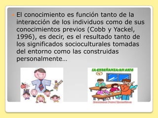El conocimiento es función tanto de la interacción de los individuos como de sus conocimientos previos (Cobb y Yackel, 1996), es decir, es el resultado tanto de los significados socioculturales tomadas del entorno como las construidas personalmente…
