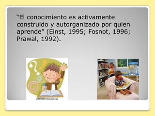   “El conocimiento es activamente construido y autorganizado por quien aprende” (Einst, 1995; Fosnot, 1996; Prawal, 1992).