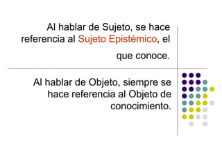 Al hablar de Sujeto, se hace
referencia al Sujeto Epistémico, el
que conoce.
Al hablar de Objeto, siempre se
hace referencia al Objeto de
conocimiento.
 