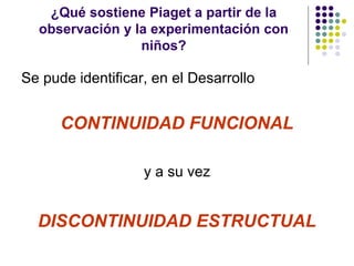 ¿Qué sostiene Piaget a partir de la
observación y la experimentación con
niños?
Se pude identificar, en el Desarrollo
CONTINUIDAD FUNCIONAL
y a su vez
DISCONTINUIDAD ESTRUCTUAL
 