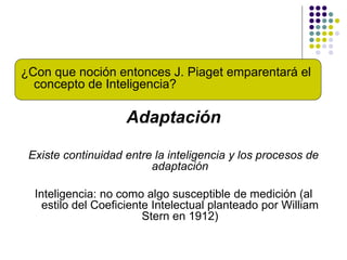 ¿Con que noción entonces J. Piaget emparentará el
concepto de Inteligencia?
Adaptación
Existe continuidad entre la inteligencia y los procesos de
adaptación
Inteligencia: no como algo susceptible de medición (al
estilo del Coeficiente Intelectual planteado por William
Stern en 1912)
 