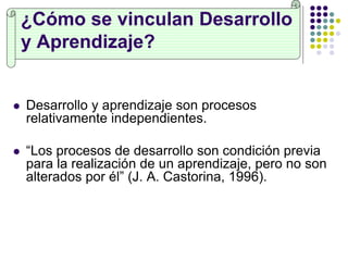 ¿Cómo se vinculan Desarrollo
y Aprendizaje?
 Desarrollo y aprendizaje son procesos
relativamente independientes.
 “Los procesos de desarrollo son condición previa
para la realización de un aprendizaje, pero no son
alterados por él” (J. A. Castorina, 1996).
 