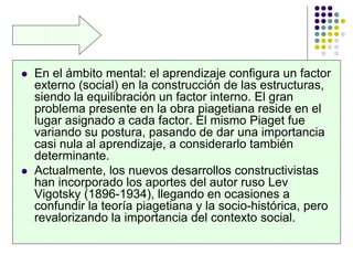  En el ámbito mental: el aprendizaje configura un factor
externo (social) en la construcción de las estructuras,
siendo la equilibración un factor interno. El gran
problema presente en la obra piagetiana reside en el
lugar asignado a cada factor. El mismo Piaget fue
variando su postura, pasando de dar una importancia
casi nula al aprendizaje, a considerarlo también
determinante.
 Actualmente, los nuevos desarrollos constructivistas
han incorporado los aportes del autor ruso Lev
Vigotsky (1896-1934), llegando en ocasiones a
confundir la teoría piagetiana y la socio-histórica, pero
revalorizando la importancia del contexto social.
 