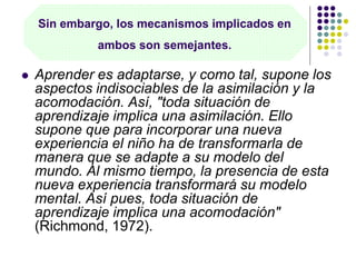 Sin embargo, los mecanismos implicados en
ambos son semejantes.
 Aprender es adaptarse, y como tal, supone los
aspectos indisociables de la asimilación y la
acomodación. Así, "toda situación de
aprendizaje implica una asimilación. Ello
supone que para incorporar una nueva
experiencia el niño ha de transformarla de
manera que se adapte a su modelo del
mundo. Al mismo tiempo, la presencia de esta
nueva experiencia transformará su modelo
mental. Así pues, toda situación de
aprendizaje implica una acomodación"
(Richmond, 1972).
 