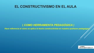 EL CONSTRUCTIVISMO EN EL AULA
( COMO HERRAMIENTA PEDAGÓGICA )
Hace referencia al cómo se aplica la teoría constructivista en nuestro quehacer pedagógico
 NOMBRE
CARLOS ABERTO BONlLLA P.
 