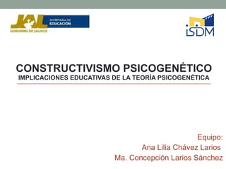 CONSTRUCTIVISMO PSICOGENÉTICO  IMPLICACIONES EDUCATIVAS DE LA TEORÍA PSICOGENÉTICA Equipo: Ana Lilia Chávez Larios  Ma. Concepción Larios Sánchez 