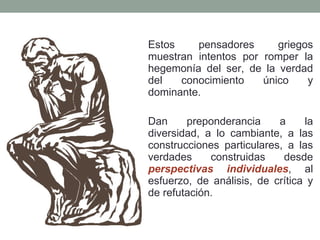 Estos pensadores griegos muestran intentos por romper la hegemonía del ser, de la verdad del conocimiento único y dominante.  Dan preponderancia a la diversidad, a lo cambiante, a las construcciones particulares, a las verdades construidas desde  perspectivas individuales , al esfuerzo, de análisis, de crítica y de refutación. 