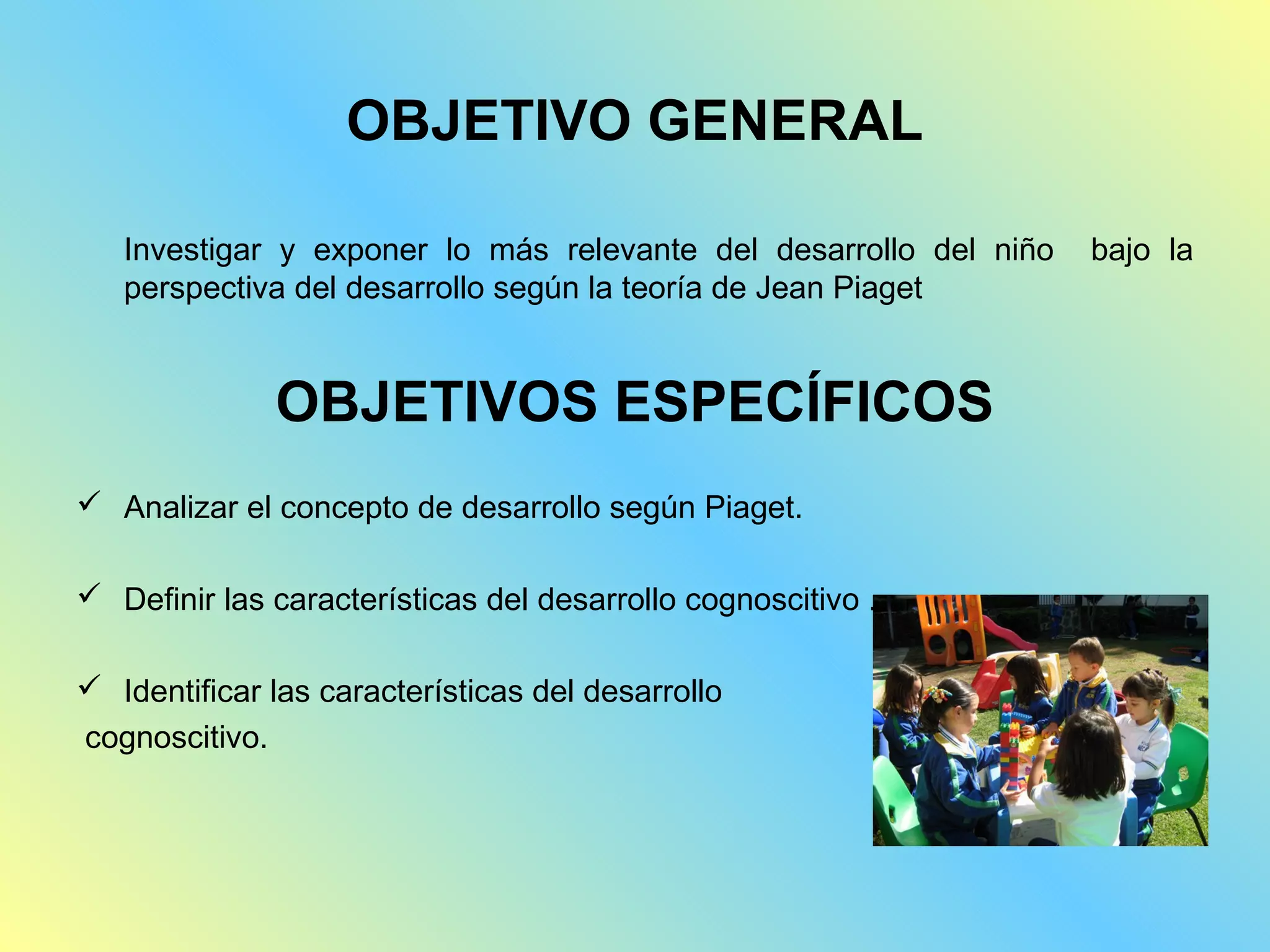 OBJETIVO GENERAL

   Investigar y exponer lo más relevante del desarrollo del niño   bajo la
   perspectiva del desarrollo según la teoría de Jean Piaget


              OBJETIVOS ESPECÍFICOS
 Analizar el concepto de desarrollo según Piaget.

 Definir las características del desarrollo cognoscitivo .

 Identificar las características del desarrollo
cognoscitivo.
 
