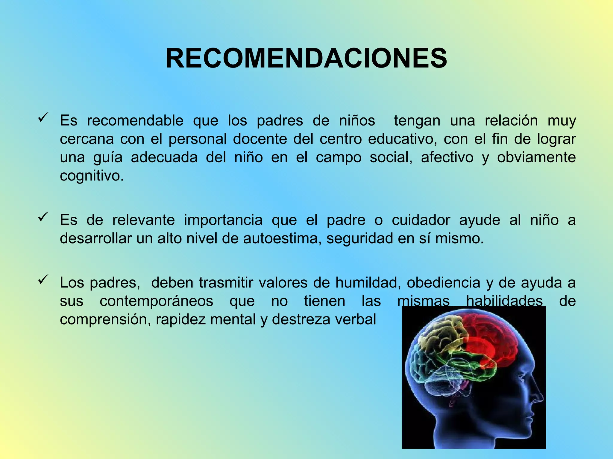 RECOMENDACIONES

 Es recomendable que los padres de niños tengan una relación muy
  cercana con el personal docente del centro educativo, con el fin de lograr
  una guía adecuada del niño en el campo social, afectivo y obviamente
  cognitivo.

 Es de relevante importancia que el padre o cuidador ayude al niño a
  desarrollar un alto nivel de autoestima, seguridad en sí mismo.

 Los padres, deben trasmitir valores de humildad, obediencia y de ayuda a
  sus contemporáneos que no tienen las mismas habilidades de
  comprensión, rapidez mental y destreza verbal
 