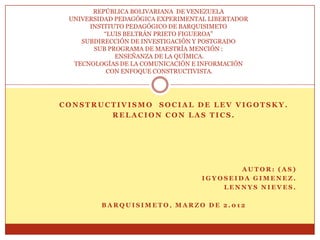 REPÚBLICA BOLIVARIANA DE VENEZUELA
 UNIVERSIDAD PEDAGÓGICA EXPERIMENTAL LIBERTADOR
      INSTITUTO PEDAGÓGICO DE BARQUISIMETO
          “LUIS BELTRÁN PRIETO FIGUEROA”
    SUBDIRECCIÓN DE INVESTIGACIÓN Y POSTGRADO
       SUB PROGRAMA DE MAESTRÍA MENCIÓN :
             ENSEÑANZA DE LA QUÍMICA.
  TECNOLOGÍAS DE LA COMUNICACIÓN E INFORMACIÓN
           CON ENFOQUE CONSTRUCTIVISTA.




CONSTRUCTIVISMO SOCIAL DE LEV VIGOTSKY.
        RELACION CON LAS TICS.




                                           AUTOR: (AS)
                                   IGYOSEIDA GIMENEZ.
                                       LENNYS NIEVES.

         BARQUISIMETO, MARZO DE 2.012
 