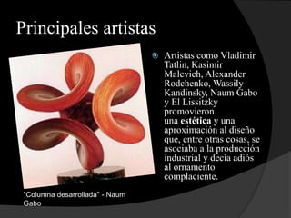 Principales artistas
 Artistas como Vladimir
Tatlin, Kasimir
Malevich, Alexander
Rodchenko, Wassily
Kandinsky, Naum Gabo
y El Lissitzky
promovieron
una estética y una
aproximación al diseño
que, entre otras cosas, se
asociaba a la producción
industrial y decía adiós
al ornamento
complaciente.

"Columna desarrollada" - Naum
Gabo
 