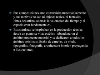  Sus composiciones eran construidas matemáticamente
y sus motivos no son ni objetos reales, ni fantasías
libres del artista, además la valoración del tiempo y el
espacio eran fundamentales.
 Estos artistas se inspiraban en la producción técnica
desde un punto se vista estético Abandonaron el
ámbito puramente material y se dedicaron a todos los
ámbitos artísticos: diseño de carteles, de moda,
tipografías, fotografía, arquitectura interior, propaganda
e ilustraciones.
 