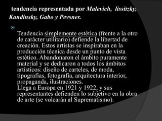 tendencia representada por Malevich, lissitzky,
Kandinsky, Gabo y Pevsner.

Tendencia simplemente estética (frente a la otro
de carácter utilitario) defiende la libertad de
creación. Estos artistas se inspiraban en la
producción técnica desde un punto de vista
estético. Abandonaron el ámbito puramente
material y se dedicaron a todos los ámbitos
artísticos: diseño de carteles, de moda,
tipografías, fotografía, arquitectura interior,
propaganda, ilustraciones.
Llega a Europa en 1921 y 1922, y sus
representantes defienden lo subjetivo en la obra
de arte (se volcarán al Suprematismo).
 