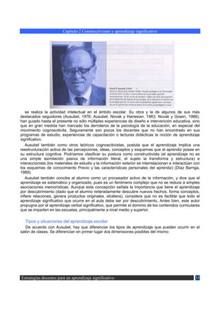 Capítulo 2 Constructivismo y aprendizaje significativo




   se realiza la actividad intelectual en el ámbito escolar. Su obra y la de algunos de sus más
destacados seguidores (Ausubel, 1976; Ausubel, Novak y Hanesian, 1983; Novak y Gowin, 1988),
han guiado hasta el presente no sólo múltiples experiencias de diseño e intervención educativa, sino
que en gran medida han marcado los derroteros de la psicología de la educación, en especial del
movimiento cognoscitivita. Seguramente son pocos los docentes que no han encontrado en sus
programas de estudio, experiencias de capacitación o lecturas didácticas la noción de aprendizaje
significativo.
   Ausubel también como otros teóricos cognoscitivistas, postula que el aprendizaje implica una
reestructuración activa de las percepciones, ideas, conceptos y esquemas que el aprendiz posee en
su estructura cognitiva. Podríamos clasificar su postura como constructivista (el aprendizaje no es
una simple asimilación pasiva de información literal, el sujeto la transforma y estructura) e
interaccionista (los materiales de estudio y la información exterior se interrelacionan e interactúan con
los esquemas de conocimiento Previo y las características personales del aprendiz) (Díaz Barriga,
1989).
   Ausubel también concibe al alumno como un procesador activo de la información, y dice que el
aprendizaje es sistemático y organizado, pues es un fenómeno complejo que no se reduce a simples
asociaciones memorísticas. Aunque esta concepción señala la importancia que tiene el aprendizaje
por descubrimiento (dado que el alumno reiteradamente descubre nuevos hechos, forma conceptos,
infiere relaciones, genera productos originales, etcétera), considera que no es factible que todo el
aprendizaje significativo que ocurre en el aula deba ser por descubrimiento. Antes bien, este autor
propugna por el aprendizaje verbal significativo, que permite el dominio de los contenidos curriculares
que se imparten en las escuelas, principalmente a nivel medio y superior.

   Tipos y situaciones del aprendizaje escolar
   De acuerdo con Ausubel, hay que diferenciar los tipos de aprendizaje que pueden ocurrir en el
salón de clases. Se diferencian en primer lugar dos dimensiones posibles del mismo:




Estrategias docentes para un aprendizaje significativo                                                35
 