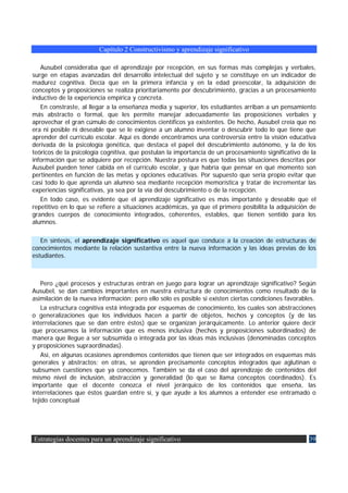 Capítulo 2 Constructivismo y aprendizaje significativo

   Ausubel consideraba que el aprendizaje por recepción, en sus formas más complejas y verbales,
surge en etapas avanzadas del desarrollo intelectual del sujeto y se constituye en un indicador de
madurez cognitiva. Decía que en la primera infancia y en la edad preescolar, la adquisición de
conceptos y proposiciones se realiza prioritariamente por descubrimiento, gracias a un procesamiento
inductivo de la experiencia empírica y concreta.
   En constraste, al llegar a la enseñanza media y superior, los estudiantes arriban a un pensamiento
más abstracto o formal, que les permite manejar adecuadamente las proposiciones verbales y
aprovechar el gran cúmulo de conocimientos científicos ya existentes. De hecho, Ausubel creía que no
era ni posible ni deseable que se le exigiese a un alumno inventar o descubrir todo lo que tiene que
aprender del currículo escolar. Aquí es donde encontramos una controversia entre la visión educativa
derivada de la psicología genética, que destaca el papel del descubrimiento autónomo, y la de los
teóricos de la psicología cognitiva, que postulan la importancia de un procesamiento significativo de la
información que se adquiere por recepción. Nuestra postura es que todas las situaciones descritas por
Ausubel pueden tener cabida en el currículo escolar, y que habría que pensar en qué momento son
pertinentes en función de las metas y opciones educativas. Por supuesto que sería propio evitar que
casi todo lo que aprenda un alumno sea mediante recepción memorística y tratar de incrementar las
experiencias significativas, ya sea por la vía del descubrimiento o de la recepción.
   En todo caso, es evidente que el aprendizaje significativo es más importante y deseable que el
repetitivo en lo que se refiere a situaciones académicas, ya que el primero posibilita la adquisición de
grandes cuerpos de conocimiento integrados, coherentes, estables, que tienen sentido para los
alumnos.

   En síntesis, el aprendizaje significativo es aquel que conduce a la creación de estructuras de
conocimientos mediante la relación sustantiva entre la nueva información y las ideas previas de los
estudiantes.



    Pero ¿qué procesos y estructuras entran en juego para lograr un aprendizaje significativo? Según
Ausubel, se dan cambios importantes en nuestra estructura de conocimientos como resultado de la
asimilación de la nueva información; pero ello sólo es posible si existen ciertas condiciones favorables.
    La estructura cognitiva está integrada por esquemas de conocimiento, los cuales son abstracciones
o generalizaciones que los individuos hacen a partir de objetos, hechos y conceptos (y de las
interrelaciones que se dan entre éstos) que se organizan jerárquicamente. Lo anterior quiere decir
que procesamos la información que es menos inclusiva (hechos y proposiciones subordinados) de
manera que llegue a ser subsumida o integrada por las ideas más inclusivas (denominadas conceptos
y proposiciones supraordinadas).
    Así, en algunas ocasiones aprendemos contenidos que tienen que ser integrados en esquemas más
generales y abstractos; en otras, se aprenden precisamente conceptos integrados que aglutinan o
subsumen cuestiones que ya conocemos. También se da el caso del aprendizaje de contenidos del
mismo nivel de inclusión, abstracción y generalidad (lo que se llama conceptos coordinados). Es
importante que el docente conozca el nivel jerárquico de los contenidos que enseña, las
interrelaciones que éstos guardan entre sí, y que ayude a los alumnos a entender ese entramado o
tejido conceptual




Estrategias docentes para un aprendizaje significativo                                                39
 