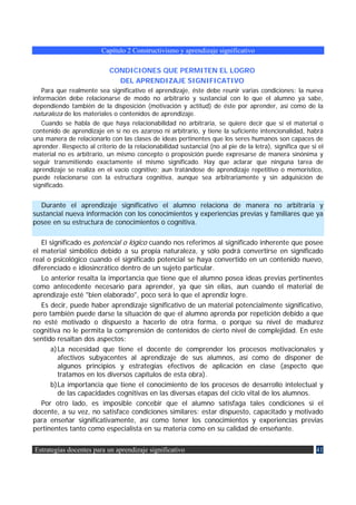 Capítulo 2 Constructivismo y aprendizaje significativo

                            CONDICIONES QUE PERMITEN EL LOGRO
                              DEL APRENDIZAJE SIGNIFICATIVO
   Para que realmente sea significativo el aprendizaje, éste debe reunir varias condiciones: la nueva
información debe relacionarse de modo no arbitrario y sustancial con lo que el alumno ya sabe,
dependiendo también de la disposición (motivación y actitud) de éste por aprender, así como de la
naturaleza de los materiales o contenidos de aprendizaje.
   Cuando se habla de que haya relacionabilidad no arbitraria, se quiere decir que si el material o
contenido de aprendizaje en sí no es azaroso ni arbitrario, y tiene la suficiente intencionalidad, habrá
una manera de relacionarlo con las clases de ideas pertinentes que los seres humanos son capaces de
aprender. Respecto al criterio de la relacionabilidad sustancial (no al pie de la letra), significa que si el
material no es arbitrario, un mismo concepto o proposición puede expresarse de manera sinónima y
seguir transmitiendo exactamente el mismo significado. Hay que aclarar que ninguna tarea de
aprendizaje se realiza en el vacío cognitivo; aun tratándose de aprendizaje repetitivo o memorístico,
puede relacionarse con la estructura cognitiva, aunque sea arbitrariamente y sin adquisición de
significado.


  Durante el aprendizaje significativo el alumno relaciona de manera no arbitraria y
sustancial nueva información con los conocimientos y experiencias previas y familiares que ya
posee en su estructura de conocimientos o cognitiva.

   El significado es potencial o lógico cuando nos referimos al significado inherente que posee
el material simbólico debido a su propia naturaleza, y sólo podrá convertirse en significado
real o psicológico cuando el significado potencial se haya convertido en un contenido nuevo,
diferenciado e idiosincrático dentro de un sujeto particular.
   Lo anterior resalta la importancia que tiene que el alumno posea ideas previas pertinentes
como antecedente necesario para aprender, ya que sin ellas, aun cuando el material de
aprendizaje esté "bien elaborado", poco será lo que el aprendiz logre.
   Es decir, puede haber aprendizaje significativo de un material potencialmente significativo,
pero también puede darse la situación de que el alumno aprenda por repetición debido a que
no esté motivado o dispuesto a hacerlo de otra forma, o porque su nivel de madurez
cognitiva no le permita la comprensión de contenidos de cierto nivel de complejidad. En este
sentido resaltan dos aspectos:
      a) La necesidad que tiene el docente de comprender los procesos motivacionales y
         afectivos subyacentes al aprendizaje de sus alumnos, así como de disponer de
         algunos principios y estrategias efectivos de aplicación en clase (aspecto que
         tratamos en los diversos capítulos de esta obra).
      b) La importancia que tiene el conocimiento de los procesos de desarrollo intelectual y
         de las capacidades cognitivas en las diversas etapas del ciclo vital de los alumnos.
   Por otro lado, es imposible concebir que el alumno satisfaga tales condiciones si el
docente, a su vez, no satisface condiciones similares: estar dispuesto, capacitado y motivado
para enseñar significativamente, así como tener los conocimientos y experiencias previas
pertinentes tanto como especialista en su materia como en su calidad de enseñante.


Estrategias docentes para un aprendizaje significativo                                                    41
 
