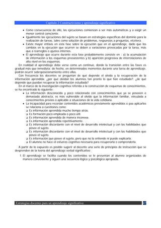 Capítulo 2 Constructivismo y aprendizaje significativo

      • Como consecuencia de ello, las ejecuciones comienzan a ser más automáticas y a exigir un
         menor control consciente.
      • Igualmente las ejecuciones del sujeto se basan en estrategias específicas del dominio para la
         realización de tareas, tales como solución de problemas, respuestas a preguntas, etcétera.
      • Existe mayor énfasis en esta fase sobre la ejecución que en el aprendizaje, dado que los
         cambios en la ejecución que ocurren se deben a variaciones provocadas por la tarea, más
         que a rearreglos o ajustes internos.
      • El aprendizaje que ocurre durante esta fase probablemente consiste en : a) la acumulación
         de información a los esquemas preexistentes y b) aparición progresiva de interrelaciones de
         alto nivel en los esquemas.
   En realidad el aprendizaje debe verse como un continuo, donde la transición entre las fases es
gradual más que inmediata; de hecho, en determinados momentos durante una tarea de aprendizaje,
podrán ocurrir sobreposicionamiento entre ellas.
   Con frecuencia los docentes se preguntan de qué depende el olvido y la recuperación de la
información aprendida: ¿por qué olvidan los alumnos tan pronto lo que han estudiado?. ¿de qué
depende que puedan recuperar la información estudiada?
   En el marco de la investigación cognitiva referida a la construcción de esquemas de conocimientos,
se ha encontrado lo siguiente:
      • La información desconocida y poco relacionada con conocimientos que ya se poseeen o
         demasiado abstracta, es más vulnerable al olvido que la información familiar, vinculada a
         conocimientos previos o aplicable a situaciones de la vida cotidiana.
      • La incapacidad para recordar contenidos académicos previamente aprendidos o paa aplicarlos
         se relaciona a cuestiones como:
            Es información aprendida mucho tiempo atrás.
            Es formación poco empleada o poco útil.
            Es información aprendida de manera inconexa.
            Es información aprendida repetitivamente.
            Es información discordante con el nivel de desarrollo intelectual y con las habilidades que
            posee el sujeto.
            Es información discordante con el nivel de desarrollo intelectual y con las habilidades que
            posee el sujeto.
            Es información que posee el sujeto, pero que no la entiende ni puede explicarla.
            El alumno no hace el esfuerzo cognitivo necesario para recuperarla o comprenderla.
  A partir de lo expuesto es posible sugerir al docente una serie de principios de instrucción que se
desprenden de la teoría del aprendizaje verbal significativo:
   1. El aprendizaje se facilita cuando los contenidos se le presentan al alumno organizados de
      manera conveniente y siguen una secuencia lógica y psicológica apropiada.




Estrategias docentes para un aprendizaje significativo                                              47
 