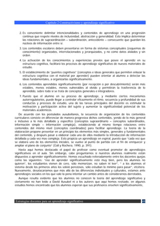 Capítulo 2 Constructivismo y aprendizaje significativo


   2. Es conveniente delimitar intencionalidades y contenidos de aprendizaje en una progresión
      continua que respete niveles de inclusividad, abstracción y generalidad. Esto implica determinar
      las relaciones de supraordinación – subordinación, antecedente – consecuente que guardan los
      núcleos de información entre sí.
   3. Los contenidos escolares deben presentarse en forma de sistemas conceptuales (esquemas de
      conocimiento) organizados, interrelacionados y jerarquizados, y no como datos aislados y sin
      orden.
   4. La activación de los conocimientos y experiencias previos que posee el aprendiz en su
      estructura cognitiva, facilitará los procesos de aprendizaje significativo de nuevos materiales de
      estudio.
   5. El establecimiento de “puentes cognitivos” (conceptos e ideas generales que permiten enlazar la
      estructura cognitiva con el material por aprender) pueden orientar al alumno a detectar las
      ideas fundamentales, a organizarlas significativamente.
   6. Los contenidos aprendidos significativamente (por recepción o por descubrimiento) serán más
      estables, menos estables, menos vulnerables al olvido y permitirán la trasferencia de lo
      aprendido, sobre todo si se trata de conceptos generales e integradores.
     7. Puesto que el alumno en su proceso de aprendizaje, y mediante ciertos mecanismos
        autorregulatorios, puede llegar a controlar eficazmente el ritmo, secuencia y profundidad de sus
        conductas y procesos de estudio, una de las tareas principales del docente es estimular la
        motivación y participación activa del sujeto y aumentar la significatividad potencial de los
        materiales académicos.
    De acuerdo con los postulados ausubelianos, la secuencia de organización de los contenidos
curriculares consiste en diferenciar de manera progresiva dichos contenidos, yendo de lo más general
e inclusivo a lo más detallado y específico (conceptos supraordinario – conceptos subordinados,
información simple – información compleja), estableciendo al mismo tiempo relaciones entre
contenidos del mismo nivel (conceptos coordinados) para facilitar aprendizaje. La teoría de la
elaboración propone presentar en un principio los elementos más simples, generales y fundamentales
del contenido, y después pasar a elaborar cada uno de ellos mediante la introducción de información
detallada y cada vez mas compleja. Esto propicia un aprendizaje en espiral, puesto que “cada vez que
se elabora uno de los elementos iniciales, se vuelve al punto de partida con el fin de enriquecer y
ampliar el plano de conjunto” (Coll y Rochera, 1990, p. 391).
    Hasta aquí hemos destacado el papel de profesor como eventual promotor de aprendizajes
significativos en el aula. Sin embargo, cabe preguntarnos si nuestros alumnos realmente están
dispuestos a aprender significativamente. Hemos escuchado reiteradamente entre los docentes quejas
como las siguientes: “eso de aprender significativamente está muy bien, pero los alumnos no
quieren”, los estudiantes vienen de cero, sólo memorizan, no saben ni leer”, “ a los alumnos el
sistema desde los primeros años los volvió perezosos, sólo estudian lo mínimo para pasar”, etcétera.
Nuevamente, desatacaríamos que más allá de las diferencias individuales y culturales, estamos ante
aprendizajes sociales en los que vale la pena intentar un cambio antes de considerarnos derrotados.
    Aunque resulta evidente que los alumnos no conocen la teoría del aprendizaje significativo y
ciertamente no han leído a David Ausubel ni a los autores que aquí hemos revisado, en algunos
estudios hemos encontrado que los alumnos esperan que sus profesores enseñen significativamente,




Estrategias docentes para un aprendizaje significativo                                               48
 