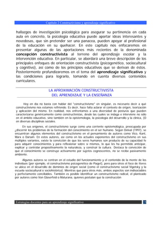 Capítulo 2 Constructivismo y aprendizaje significativo


hallazgos de investigación psicológica para asegurar su pertinencia en cada
aula en concreto, la psicología educativa puede aportar ideas interesantes y
novedosas, que sin pretender ser una panacea, pueden apoyar al profesional
de la educación en su quehacer. En este capítulo nos enfocaremos en
presentar algunas de las aportaciones más recientes de la denominada
concepción constructivista al terreno del aprendizaje escolar y la
intervención educativa. En particular, se abordará una breve descripción de los
principales enfoques de orientación constructivista (psicogenético, sociocultural
y cognitivo), así como de los principios educativos que se derivan de éstos.
Posteriormente profundizaremos en el tema del aprendizaje significativo y
las condiciones para lograrlo, tomando en cuenta diversos contenidos
curriculares.

                          LA APROXIMACIÓN CONSTRUCTIVISTA
                            DEL APRENDIZAJE Y LA ENSEÑANZA

      Hoy en día no basta con hablar del "constructivismo" en singular, es necesario decir a qué
constructivismo nos estamos refiriendo. Es decir, hace falta aclarar el contexto de origen, teorización
y aplicación del mismo. En realidad, nos enfrentamos a una diversidad de posturas que pueden
caracterizarse genéricamente como constructivistas, desde las cuales se indaga e interviene no sólo
en el ámbito educativo, sino también en la epistemología, la psicología del desarrollo y la clínica, (O
en diversas disciplinas sociales.
      En sus orígenes, el constructivismo surge como una corriente epistemológica, preocupada por
¿discernir los problemas de la formación del conocimiento en el ser humano. Según Delval (1997), se
encuentran algunos elementos del constructivismo en el pensamiento de autores como Vico, Kant,
Marx o Darwin. En estos autores, así como en los actuales exponentes del constructivismo en sus
múltiples variantes, existe la convicción de que los seres humanos son producto de su capacidad fe
para adquirir conocimientos y para reflexionar sobre sí mismos, lo que les ha permitido anticipar,
explicar y controlar propositivamente la naturaleza, y construir la cultura. Destaca la convicción de
que el conocimiento se construye activamente por sujetos cognoscentes, no se recibe pasivamente
ambiente.
       Algunos autores se centran en el estudio del funcionamiento y el contenido de la mente de los
individuos (por ejemplo, el constructivismo psicogenético de Piaget), pero para otros el foco de Iteres
se ubica en el desarrollo de dominios de origen social (como el constructivismo social Vigotsky y la
escuela sociocultural o sociohistórica). Mientras que para otros más, ambos aspectos son indisociables
y perfectamente conciliables. También es posible identificar un constructivismo radical, el planteado
por autores como Von Glaserfeid o Maturana, quienes postulan que la construcción




Estrategias docentes para un aprendizaje significativo                                              25
 