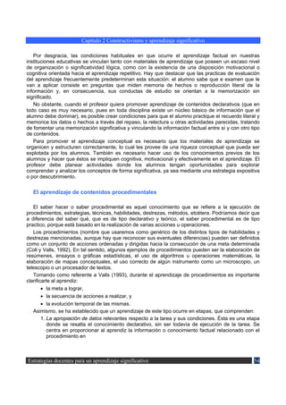 Capítulo 2 Constructivismo y aprendizaje significativo

   Por desgracia, las condiciones habituales en que ocurre el aprendizaje factual en nuestras
instituciones educativas se vinculan tanto con materiales de aprendizaje que poseen un escaso nivel
de organización o significatividad lógica, como con la existencia de una disposición motivacional o
cognitiva orientada hacia el aprendizaje repetitivo. Hay que destacar que las practicas de evaluación
del aprendizaje frecuentemente predeterminan esta situación: el alumno sabe que e examen que le
van a aplicar consiste en preguntas que miden memoria de hechos o reproducción literal de la
información y, en consecuencia, sus conductas de estudio se orientan a la memorización sin
significado.
   No obstante, cuando el profesor quiera promover aprendizaje de contenidos declarativos (que en
todo caso es muy necesario, pues en toda disciplina existe un núcleo básico de información que el
alumno debe dominar), es posible crear condiciones para que el alumno practique el recuerdo literal y
memorice los datos o hechos a través del repaso, la relectura u otras actividades parecidas, tratando
de fomentar una memorización significativa y vinculando la información factual entre sí y con otro tipo
de contenidos.
   Para promover el aprendizaje conceptual es necesario que los materiales de aprendizaje se
organicen y estructuren correctamente, lo cual les provee de una riqueza conceptual que pueda ser
explotada por los alumnos. También es necesario hacer uso de los conocimientos previos de los
alumnos y hacer que éstos se impliquen cognitiva, motivacional y efectivamente en el aprendizaje. El
profesor debe planear actividades donde los alumnos tengan oportunidades para explorar
comprender y analizar los conceptos de forma significativa, ya sea mediante una estrategia expositiva
o por descubrimiento.


  El aprendizaje de contenidos procedimentales

   El saber hacer o saber procedimental es aquel conocimiento que se refiere a la ejecución de
procedimientos, estrategias, técnicas, habilidades, destrezas, métodos, etcétera. Podríamos decir que
a diferencia del saber qué, que es de tipo declarativo y teórico, el saber procedimental es de tipo
practico, porque está basado en la realización de varias acciones u operaciones.
   Los procedimientos (nombre que usaremos como genérico de los distintos tipos de habilidades y
destrezas mencionadas, aunque hay que reconocer sus eventuales diferencias) pueden ser definidos
como un conjunto de acciones ordenadas y dirigidas hacia la consecución de una meta determinada
(Coll y Valls, 1992). En tal sentido, algunos ejemplos de procedimientos pueden ser la elaboración de
resúmenes, ensayos o gráficas estadísticas, el uso de algoritmos u operaciones matemáticas, la
elaboración de mapas conceptuales, el uso correcto de algún instrumento como un microscopio, un
telescopio o un procesador de textos.
   Tomando como referente a Valls (1993), durante el aprendizaje de procedimientos es importante
clarificarle al aprendiz:
        • la meta a lograr,
        • la secuencia de acciones a realizar, y
        • la evolución temporal de las mismas.
   Asimismo, se ha establecido que un aprendizaje de este tipo ocurre en etapas, que comprenden:
        1. La apropiación de datos relevantes respecto a la tarea y sus condiciones. Ésta es una etapa
           donde se resalta el conocimiento declarativo, sin ser todavía de ejecución de la tarea. Se
           centra en proporcionar al aprendiz la información o conocimiento factual relacionado con el
           procedimiento en



Estrategias docentes para un aprendizaje significativo                                              54
 