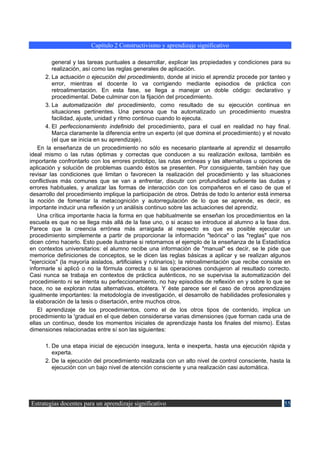 Capítulo 2 Constructivismo y aprendizaje significativo

          general y las tareas puntuales a desarrollar, explicar las propiedades y condiciones para su
          realización, así como las reglas generales de aplicación.
       2. La actuación o ejecución del procedimiento, donde al inicio el aprendiz procede por tanteo y
          error, mientras el docente lo va corrigiendo mediante episodios de práctica con
          retroalimentación. En esta fase, se llega a manejar un doble código: declarativo y
          procedimental. Debe culminar con la fijación del procedimiento.
       3. La automatización del procedimiento, como resultado de su ejecución continua en
          situaciones pertinentes. Una persona que ha automatizado un procedimiento muestra
          facilidad, ajuste, unidad y ritmo continuo cuando lo ejecuta.
       4. El perfeccionamiento indefinido del procedimiento, para el cual en realidad no hay final.
          Marca claramente la diferencia entre un experto (el que domina el procedimiento) y el novato
          (el que se inicia en su aprendizaje).
    En la enseñanza de un procedimiento no sólo es necesario plantearle al aprendiz el desarrollo
ideal mismo o las rutas óptimas y correctas que conducen a su realización exitosa, también es
importante confrontarlo con los errores prototipo, las rutas erróneas y las alternativas u opciones de
aplicación y solución de problemas cuando éstos se presenten. Por consiguiente, también hay que
revisar las condiciones que limitan o favorecen la realización del procedimiento y las situaciones
conflictivas más comunes que se van a enfrentar, discutir con profundidad suficiente las dudas y
errores habituales, y analizar las formas de interacción con los compañeros en el caso de que el
desarrollo del procedimiento implique la participación de otros. Detrás de todo lo anterior está inmersa
la noción de fomentar la metacognición y autorregulación de lo que se aprende, es decir, es
importante inducir una reflexión y un análisis continuo sobre las actuaciones del aprendiz.
    Una crítica importante hacia la forma en que habitualmente se enseñan los procedimientos en la
escuela es que no se llega más allá de la fase uno, o si acaso se introduce al alumno a la fase dos.
Parece que la creencia errónea más arraigada al respecto es que es posible ejecutar un
procedimiento simplemente a partir de proporcionar la información "teórica" o las "reglas" que nos
dicen cómo hacerlo. Esto puede ilustrarse si retomamos el ejemplo de la enseñanza de la Estadística
en contextos universitarios: el alumno recibe una información de "manual" es decir, se le pide que
memorice definiciones de conceptos, se le dicen las reglas básicas a aplicar y se realizan algunos
"ejercicios" (la mayoría aislados, artificiales y rutinarios); la retroalimentación que recibe consiste en
informarle si aplicó o no la fórmula correcta o si las operaciones condujeron al resultado correcto.
Casi nunca se trabaja en contextos de práctica auténticos, no se supervisa la automatización del
procedimiento ni se intenta su perfeccionamiento, no hay episodios de reflexión en y sobre lo que se
hace, no se exploran rutas alternativas, etcétera. Y éste parece ser el caso de otros aprendizajes
igualmente importantes: la metodología de investigación, el desarrollo de habilidades profesionales y
la elaboración de la tesis o disertación, entre muchos otros.
    El aprendizaje de los procedimientos, como el de los otros tipos de contenido, implica un
procedimiento la 'gradual en el que deben considerarse varias dimensiones (que forman cada una de
ellas un continuo, desde los momentos iniciales de aprendizaje hasta los finales del mismo). Estas
dimensiones relacionadas entre sí son las siguientes:

      1. De una etapa inicial de ejecución insegura, lenta e inexperta, hasta una ejecución rápida y
         experta.
      2. De la ejecución del procedimiento realizada con un alto nivel de control consciente, hasta la
         ejecución con un bajo nivel de atención consciente y una realización casi automática.




Estrategias docentes para un aprendizaje significativo                                                 55
 